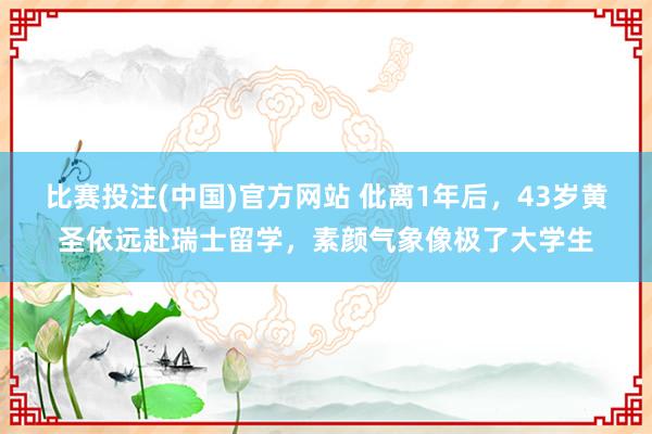 比赛投注(中国)官方网站 仳离1年后，43岁黄圣依远赴瑞士留学，素颜气象像极了大学生