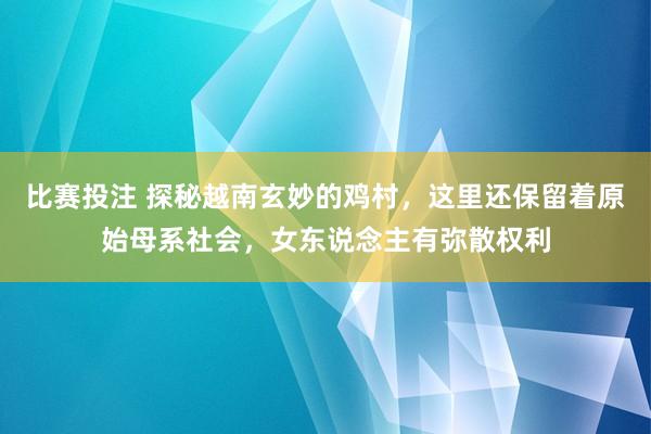 比赛投注 探秘越南玄妙的鸡村，这里还保留着原始母系社会，女东说念主有弥散权利