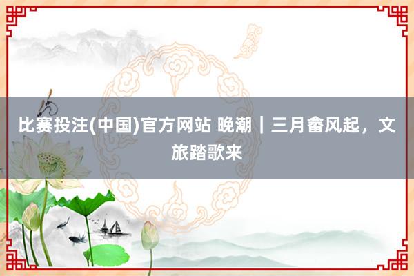 比赛投注(中国)官方网站 晚潮｜三月畲风起，文旅踏歌来