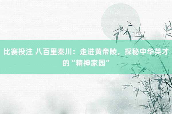 比赛投注 八百里秦川：走进黄帝陵，探秘中华英才的“精神家园”