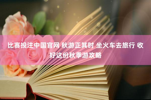 比赛投注中国官网 秋游正其时 坐火车去旅行 收好这份秋季游攻略