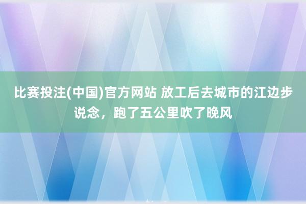比赛投注(中国)官方网站 放工后去城市的江边步说念，跑了五公里吹了晚风
