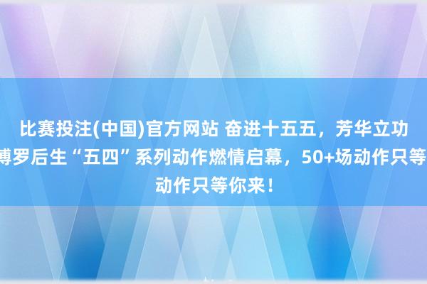 比赛投注(中国)官方网站 奋进十五五，芳华立功时｜博罗后生“五四”系列动作燃情启幕，50+场动作只等你来！