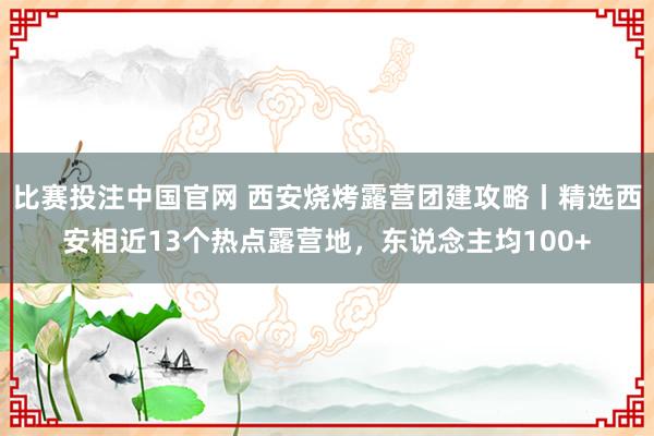比赛投注中国官网 西安烧烤露营团建攻略丨精选西安相近13个热点露营地，东说念主均100+