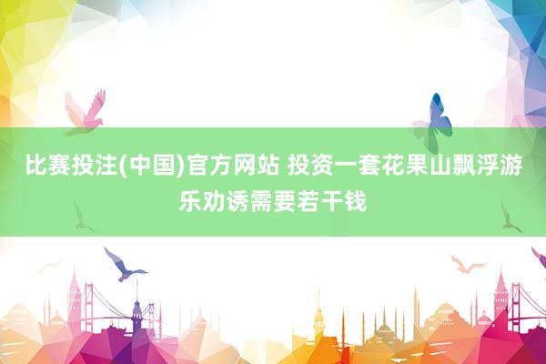 比赛投注(中国)官方网站 投资一套花果山飘浮游乐劝诱需要若干钱