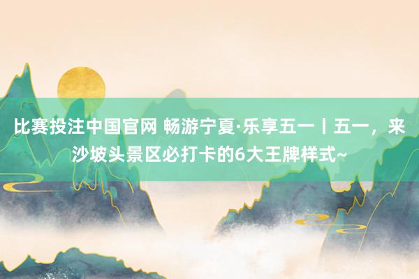 比赛投注中国官网 畅游宁夏·乐享五一丨五一，来沙坡头景区必打卡的6大王牌样式~