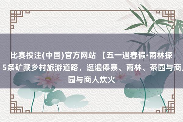 比赛投注(中国)官方网站 【五一遇春假·雨林探新知】5条矿藏乡村旅游道路，逛遍傣寨、雨林、茶园与商人炊火