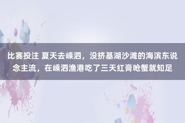 比赛投注 夏天去嵊泗，没挤基湖沙滩的海滨东说念主流，在嵊泗渔港吃了三天红膏呛蟹就知足