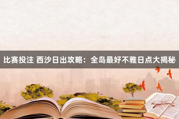 比赛投注 西沙日出攻略：全岛最好不雅日点大揭秘