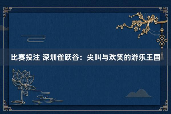 比赛投注 深圳雀跃谷：尖叫与欢笑的游乐王国