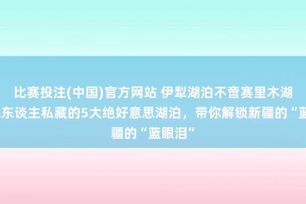 比赛投注(中国)官方网站 伊犁湖泊不啻赛里木湖！腹地东谈主私藏的5大绝好意思湖泊，带你解锁新疆的“蓝眼泪”