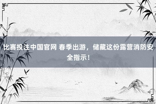 比赛投注中国官网 春季出游，储藏这份露营消防安全指示！