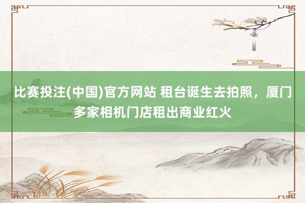 比赛投注(中国)官方网站 租台诞生去拍照，厦门多家相机门店租出商业红火