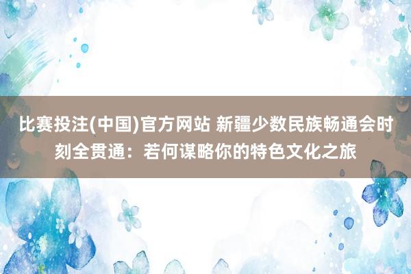 比赛投注(中国)官方网站 新疆少数民族畅通会时刻全贯通：若何谋略你的特色文化之旅