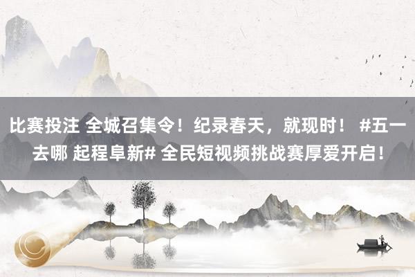 比赛投注 全城召集令！纪录春天，就现时！ #五一去哪 起程阜新# 全民短视频挑战赛厚爱开启！