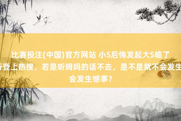 比赛投注(中国)官方网站 小S后悔发起大S临了的旅行登上热搜，若是听姆妈的话不去，是不是就不会发生憾事？