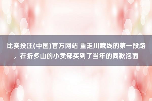 比赛投注(中国)官方网站 重走川藏线的第一段路，在折多山的小卖部买到了当年的同款泡面