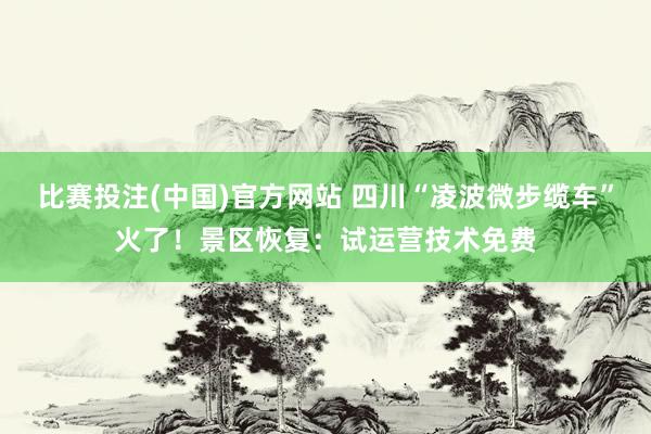 比赛投注(中国)官方网站 四川“凌波微步缆车”火了！景区恢复：试运营技术免费