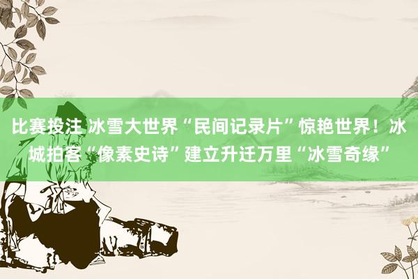 比赛投注 冰雪大世界“民间记录片”惊艳世界！冰城拍客“像素史诗”建立升迁万里“冰雪奇缘”