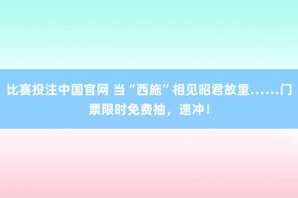 比赛投注中国官网 当“西施”相见昭君故里……门票限时免费抽，<a href=