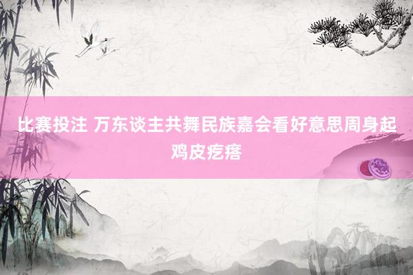 比赛投注 万东谈主共舞民族嘉会看好意思周身起鸡皮疙瘩