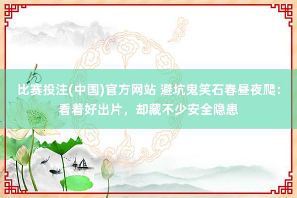 比赛投注(中国)官方网站 避坑鬼笑石春昼夜爬：看着好出片，却藏不少安全隐患