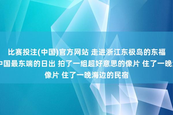 比赛投注(中国)官方网站 走进浙江东极岛的东福山岛 看了中国最东端的日出 拍了一组超好意思的像片 住了一晚海边的民宿
