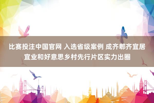 比赛投注中国官网 入选省级案例 成齐郫齐宜居宜业和好意思乡村先行片区实力出圈