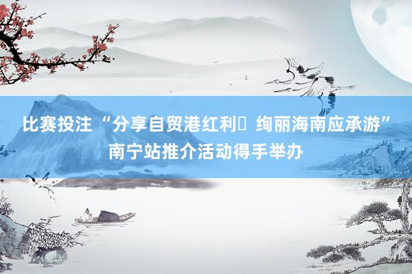 比赛投注 “分享自贸港红利・绚丽海南应承游”南宁站推介活动得手举办