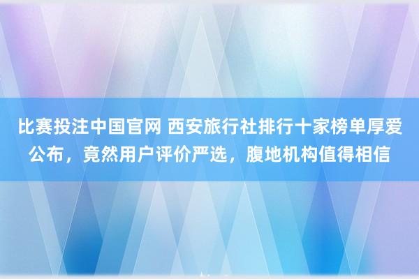 比赛投注中国官网 西安旅行社排行十家榜单厚爱公布，竟然用户评价严选，腹地机构值得相信