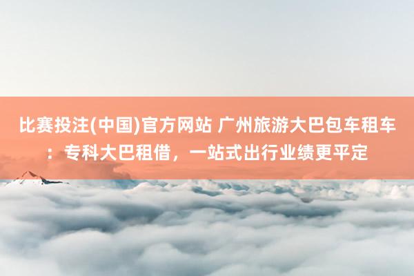 比赛投注(中国)官方网站 广州旅游大巴包车租车：专科大巴租借，一站式出行业绩更平定