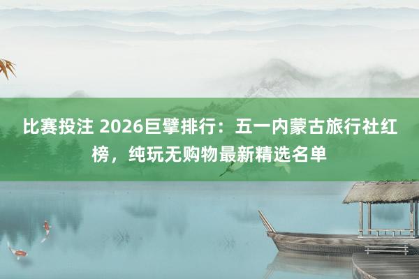 比赛投注 2026巨擘排行：五一内蒙古旅行社红榜，纯玩无购物最新精选名单