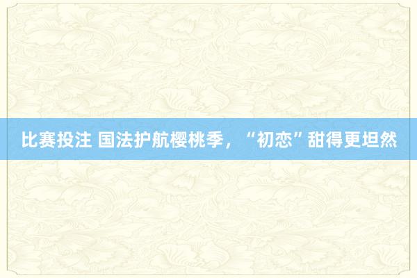 比赛投注 国法护航樱桃季，“初恋”甜得更坦然