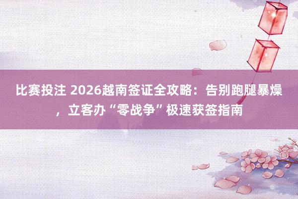 比赛投注 2026越南签证全攻略：告别跑腿暴燥，立客办“零战争”极速获签指南
