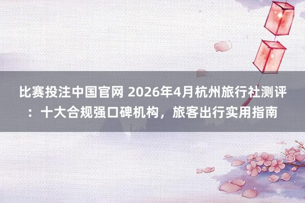 比赛投注中国官网 2026年4月杭州旅行社测评：十大合规强口碑机构，旅客出行实用指南