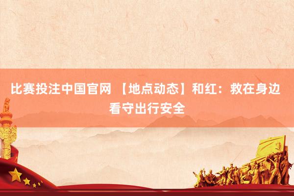 比赛投注中国官网 【地点动态】和红：救在身边 看守出行安全