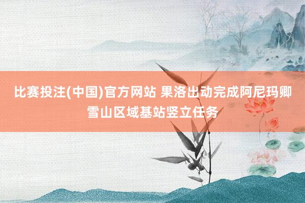 比赛投注(中国)官方网站 果洛出动完成阿尼玛卿雪山区域基站竖立任务