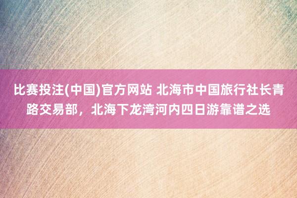 比赛投注(中国)官方网站 北海市中国旅行社长青路交易部，北海下龙湾河内四日游靠谱之选