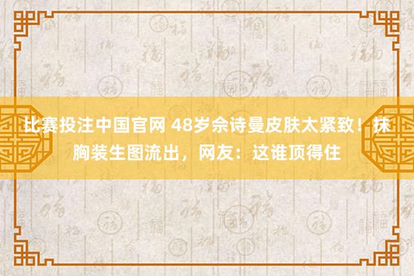 比赛投注中国官网 48岁佘诗曼皮肤太紧致！抹胸装生图流出，网友：这谁顶得住