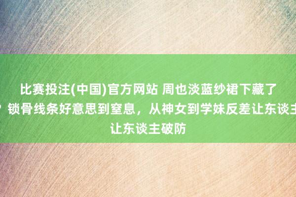 比赛投注(中国)官方网站 周也淡蓝纱裙下藏了什么？锁骨线条好意思到窒息，从神女到学妹反差让东谈主破防
