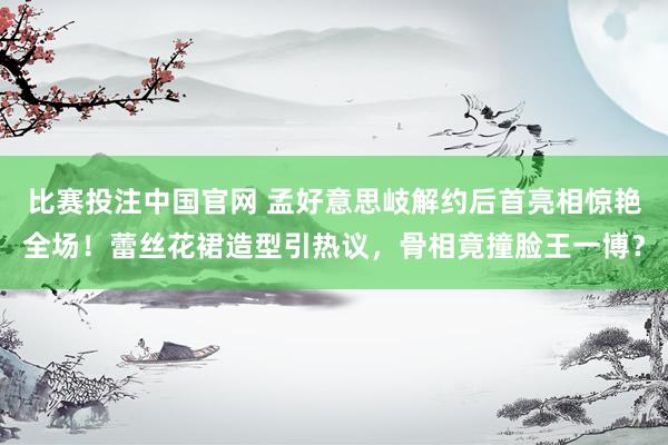 比赛投注中国官网 孟好意思岐解约后首亮相惊艳全场！蕾丝花裙造型引热议，骨相竟撞脸王一博？