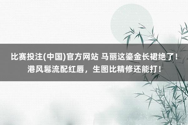 比赛投注(中国)官方网站 马丽这鎏金长裙绝了！港风鬈流配红唇，生图比精修还能打！