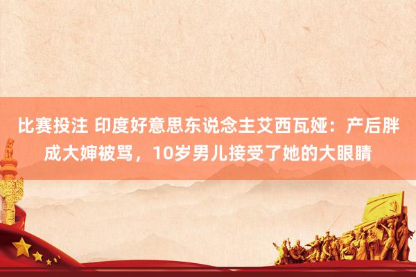 比赛投注 印度好意思东说念主艾西瓦娅：产后胖成大婶被骂，10岁男儿接受了她的大眼睛