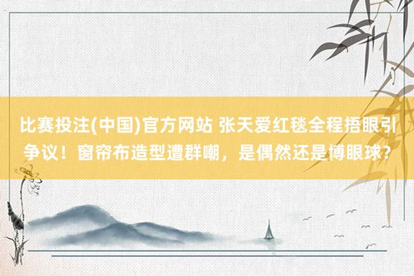 比赛投注(中国)官方网站 张天爱红毯全程捂眼引争议！窗帘布造型遭群嘲，是偶然还是博眼球？