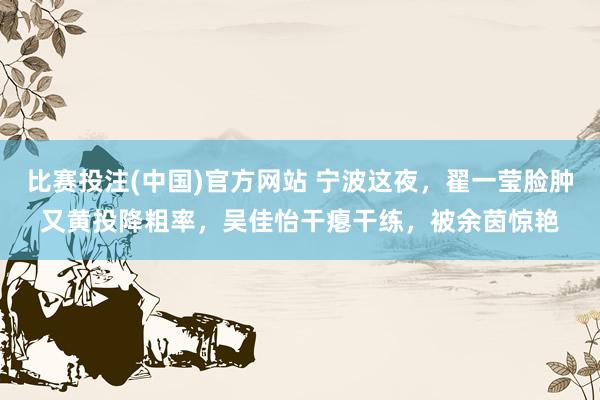比赛投注(中国)官方网站 宁波这夜，翟一莹脸肿又黄投降粗率，吴佳怡干瘪干练，被余茵惊艳