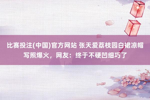 比赛投注(中国)官方网站 张天爱荔枝园白裙凉帽写照爆火，网友：终于不硬凹细巧了