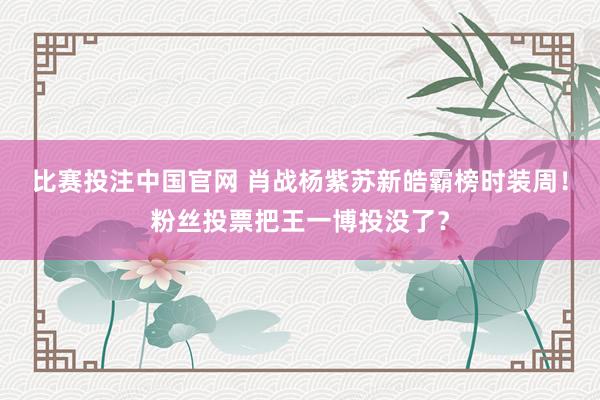 比赛投注中国官网 肖战杨紫苏新皓霸榜时装周！粉丝投票把王一博投没了？