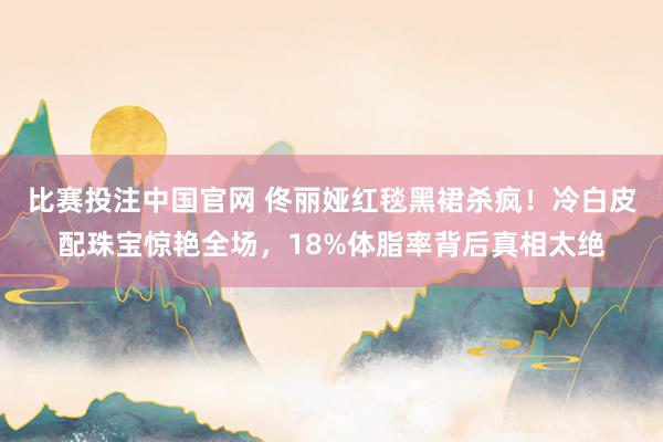 比赛投注中国官网 佟丽娅红毯黑裙杀疯！冷白皮配珠宝惊艳全场，18%体脂率背后真相太绝