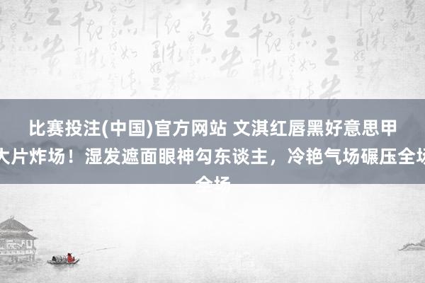比赛投注(中国)官方网站 文淇红唇黑好意思甲大片炸场！湿发遮面眼神勾东谈主，冷艳气场碾压全场
