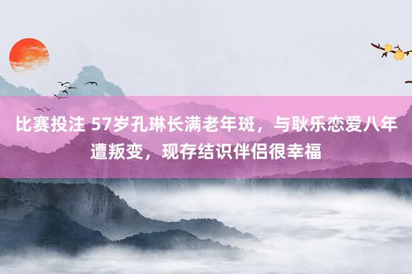 比赛投注 57岁孔琳长满老年斑，与耿乐恋爱八年遭叛变，现存结识伴侣很幸福